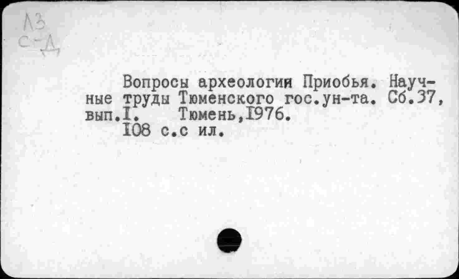 ﻿№	і
с -д
Вопросы археологий Приобья. Научные труды Тюменского гос.ун-та. Сб.37 вып.1. Тюмень,1976.
108 с.с ил.